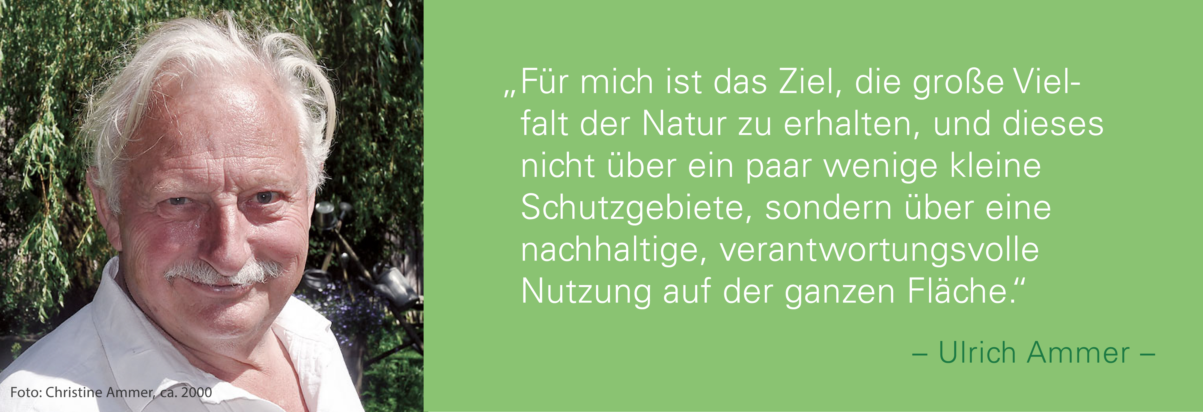 Portraitfoto von Ullrich Ammer mit seinem Zitat: Für mich ist das Ziel, die große Vielfalt der Natur zu erhalten, und dieses nicht über ein paar wenige kleine Schutzgebiete, sondern über eine nachhaltige, verantwortungsvolle Nutzung auf der ganzen Fläche.