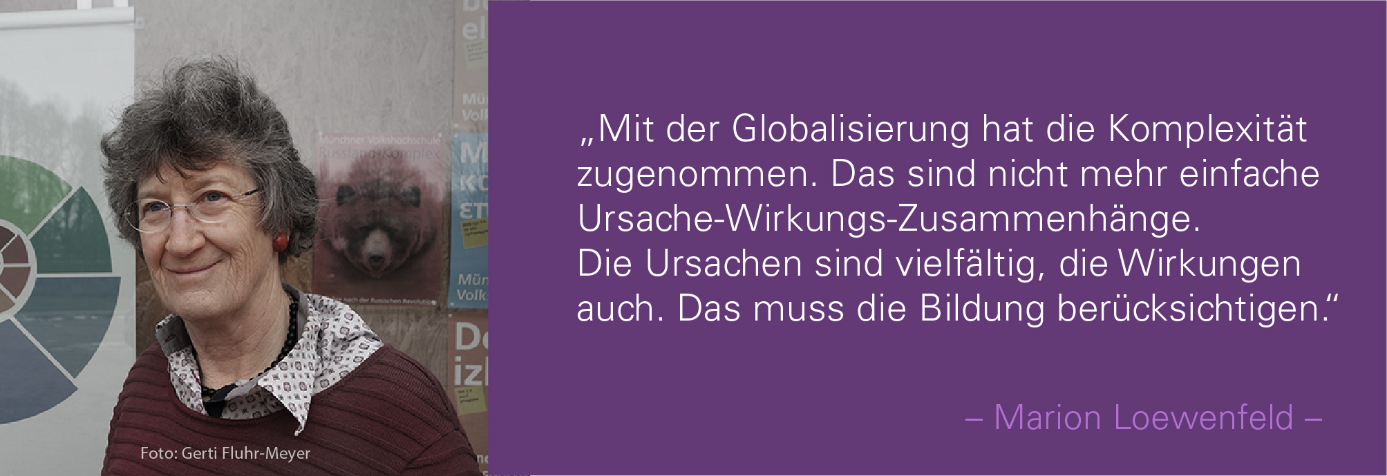 Porträt von Marion Loewenfeld mit dem Zitat: Mit der Globalisierung hat die Komplexität zugenommen. Das sind nicht mehr einfache Ursache-Wirkungs-Zusam¬menhänge. Die Ursachen sind vielfältig, die Wirkungen auch. Das muss die Bildung berücksichtigen..